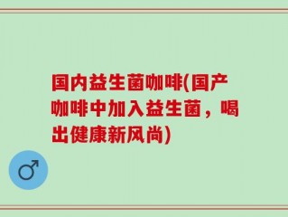 国内益生菌咖啡(国产咖啡中加入益生菌，喝出健康新风尚)