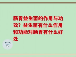 肠胃益生菌的作用与功效？益生菌有什么作用和功能对肠胃有什么好处