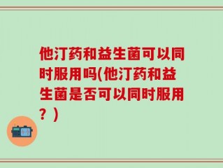 他汀药和益生菌可以同时服用吗(他汀药和益生菌是否可以同时服用？)