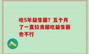 吃5年益生菌？五个月了一直拉青屎吃益生菌也不行