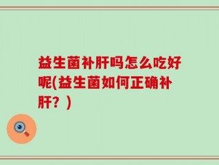 益生菌补肝吗怎么吃好呢(益生菌如何正确补肝？)