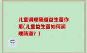 儿童调理肠道益生菌作用(儿童益生菌如何调理肠道？)