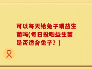 可以每天给兔子喂益生菌吗(每日投喂益生菌是否适合兔子？)