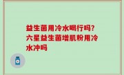 益生菌用冷水喝行吗？六星益生菌增肌粉用冷水冲吗
