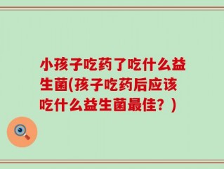小孩子吃药了吃什么益生菌(孩子吃药后应该吃什么益生菌最佳？)