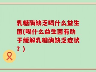 乳糖酶缺乏喝什么益生菌(喝什么益生菌有助于缓解乳糖酶缺乏症状？)