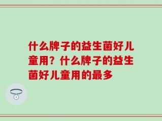 什么牌子的益生菌好儿童用？什么牌子的益生菌好儿童用的最多