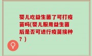 婴儿吃益生菌了可打疫苗吗(婴儿服用益生菌后是否可进行疫苗接种？)
