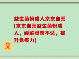 益生菌粉成人京东自营(京东自营益生菌粉成人，缓解肠胃不适，提升免疫力)