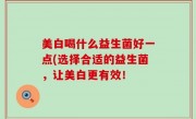 美白喝什么益生菌好一点(选择合适的益生菌，让美白更有效！