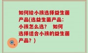 如何给小孩选择益生菌产品(选益生菌产品：小孩怎么选？  如何选择适合小孩的益生菌产品？)