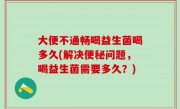 大便不通畅喝益生菌喝多久(解决便秘问题，喝益生菌需要多久？)