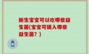 新生宝宝可以吃哪些益生菌(宝宝可摄入哪些益生菌？)