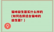 猫咪益生菌买什么样的(如何选择适合猫咪的益生菌？)