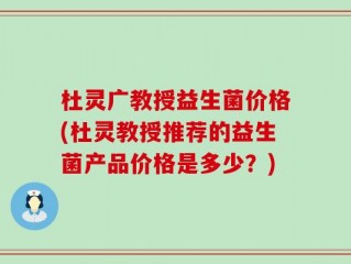 杜灵广教授益生菌价格(杜灵教授推荐的益生菌产品价格是多少？)