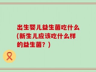 出生婴儿益生菌吃什么(新生儿应该吃什么样的益生菌？)