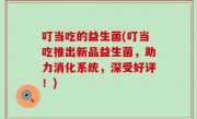 叮当吃的益生菌(叮当吃推出新品益生菌，助力消化系统，深受好评！)