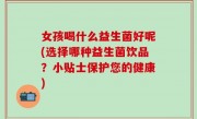 女孩喝什么益生菌好呢(选择哪种益生菌饮品？小贴士保护您的健康)