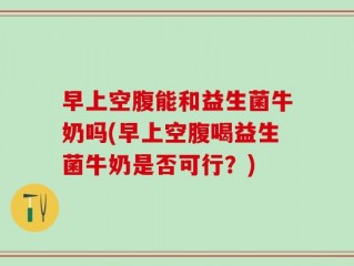 早上空腹能和益生菌牛奶吗(早上空腹喝益生菌牛奶是否可行？)