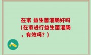 在家 益生菌灌肠好吗(在家进行益生菌灌肠，有效吗？)