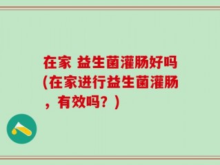 在家 益生菌灌肠好吗(在家进行益生菌灌肠，有效吗？)