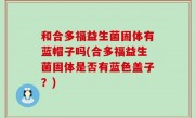 和合多福益生菌固体有蓝帽子吗(合多福益生菌固体是否有蓝色盖子？)