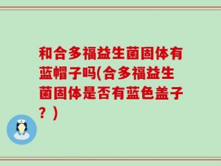 和合多福益生菌固体有蓝帽子吗(合多福益生菌固体是否有蓝色盖子？)