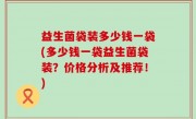 益生菌袋装多少钱一袋(多少钱一袋益生菌袋装？价格分析及推荐！)