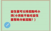 益生菌可以排尿酸吗小孩(小孩能不能吃益生菌帮助分解尿酸？)