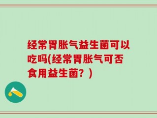 经常胃胀气益生菌可以吃吗(经常胃胀气可否食用益生菌？)