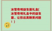 冰雪奇观益生菌礼盒(冰雪奇观礼盒中的益生菌，让你远离肠胃问题！)