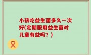 小孩吃益生菌多久一次好(定期服用益生菌对儿童有益吗？)