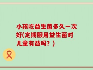 小孩吃益生菌多久一次好(定期服用益生菌对儿童有益吗？)