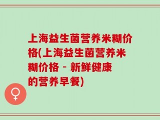 上海益生菌营养米糊价格(上海益生菌营养米糊价格 - 新鲜健康的营养早餐)