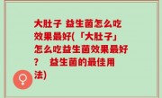 大肚子 益生菌怎么吃效果最好(「大肚子」怎么吃益生菌效果最好？  益生菌的最佳用法)