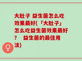 大肚子 益生菌怎么吃效果最好(「大肚子」怎么吃益生菌效果最好？  益生菌的最佳用法)