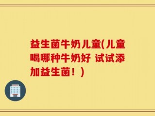 益生菌牛奶儿童(儿童喝哪种牛奶好 试试添加益生菌！)
