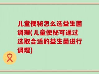 儿童便秘怎么选益生菌调理(儿童便秘可通过选取合适的益生菌进行调理)