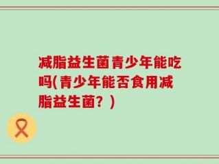 减脂益生菌青少年能吃吗(青少年能否食用减脂益生菌？)