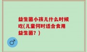 益生菌小孩儿什么时候吃(儿童何时适合食用益生菌？)