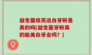 益生菌炫亮迅白牙粉是真的吗(益生菌牙粉真的能美白牙齿吗？)