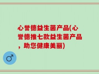 心誉德益生菌产品(心誉德推七款益生菌产品，助您健康美丽)