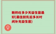 断奶吃多少天益生菌最好(最佳脱乳后多长时间补充益生菌)