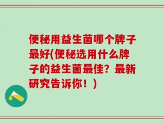 便秘用益生菌哪个牌子最好(便秘选用什么牌子的益生菌最佳？最新研究告诉你！)