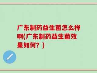广东制药益生菌怎么样啊(广东制药益生菌效果如何？)