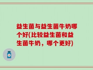 益生菌与益生菌牛奶哪个好(比较益生菌和益生菌牛奶，哪个更好)