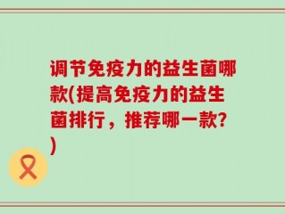 调节免疫力的益生菌哪款(提高免疫力的益生菌排行，推荐哪一款？)