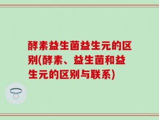 酵素益生菌益生元的区别(酵素、益生菌和益生元的区别与联系)