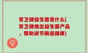 常卫健益生菌是什么(常卫健推出益生菌产品，帮助调节肠道健康)