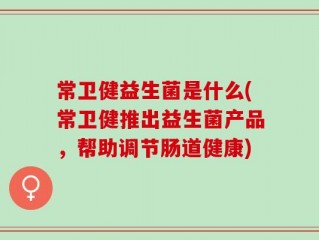 常卫健益生菌是什么(常卫健推出益生菌产品，帮助调节肠道健康)